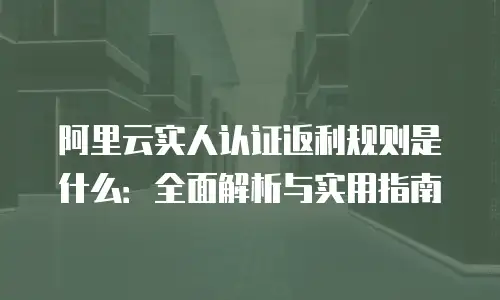 阿里云实人认证返利规则是什么：全面解析与实用指南