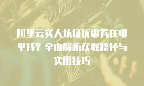阿里云实人认证优惠券在哪里找？全面解析获取路径与实用技巧