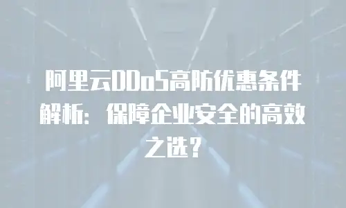 阿里云DDoS高防优惠条件解析：保障企业安全的高效之选？