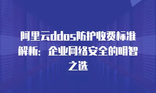 阿里云ddos防护收费标准解析：企业网络安全的明智之选