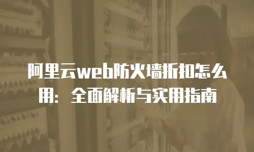 阿里云web防火墙折扣怎么用：全面解析与实用指南