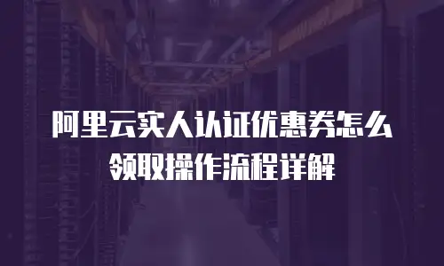 阿里云实人认证优惠券怎么领取操作流程详解