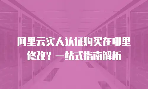 阿里云实人认证购买在哪里修改？一站式指南解析