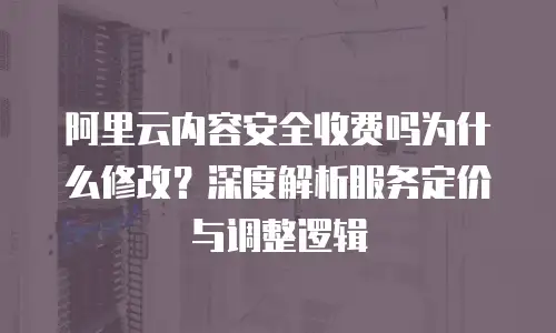 阿里云内容安全收费吗为什么修改？深度解析服务定价与调整逻辑