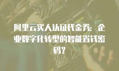 阿里云实人认证代金券：企业数字化转型的智能省钱密码？