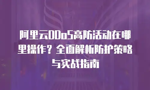 阿里云DDoS高防活动在哪里操作？全面解析防护策略与实战指南