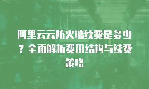 阿里云云防火墙续费是多少？全面解析费用结构与续费策略