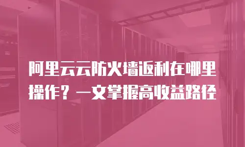阿里云云防火墙返利在哪里操作？一文掌握高收益路径
