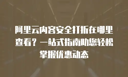 阿里云内容安全打折在哪里查看？一站式指南助您轻松掌握优惠动态