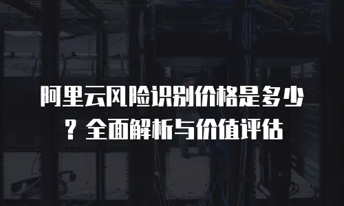 阿里云风险识别价格是多少？全面解析与价值评估