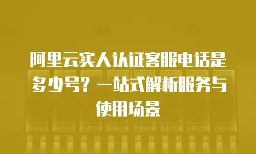 阿里云实人认证客服电话是多少号？一站式解析服务与使用场景