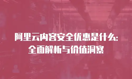 阿里云内容安全优惠是什么：全面解析与价值洞察