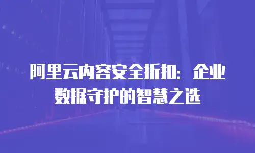 阿里云内容安全折扣：企业数据守护的智慧之选
