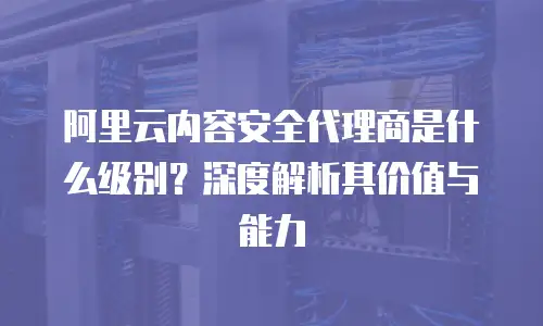 阿里云内容安全代理商是什么级别？深度解析其价值与能力
