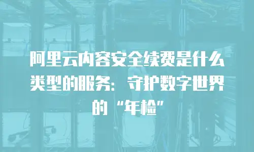 阿里云内容安全续费是什么类型的服务：守护数字世界的“年检”