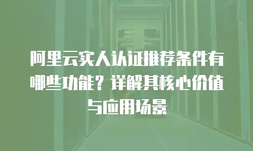 阿里云实人认证推荐条件有哪些功能？详解其核心价值与应用场景