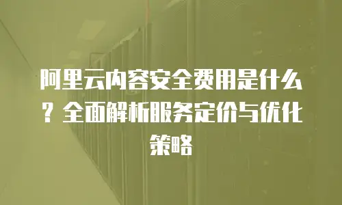 阿里云内容安全费用是什么？全面解析服务定价与优化策略