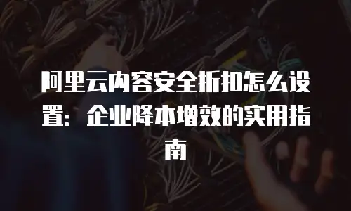 阿里云内容安全折扣怎么设置：企业降本增效的实用指南