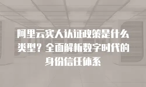 阿里云实人认证政策是什么类型？全面解析数字时代的身份信任体系