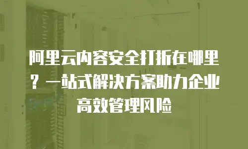 阿里云内容安全打折在哪里？一站式解决方案助力企业高效管理风险