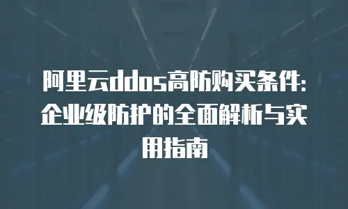 阿里云ddos高防购买条件：企业级防护的全面解析与实用指南
