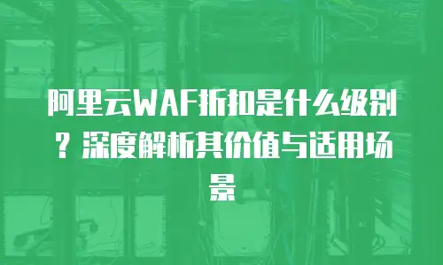 阿里云WAF折扣是什么级别？深度解析其价值与适用场景
