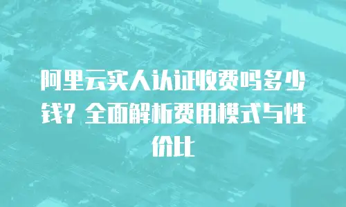 阿里云实人认证收费吗多少钱？全面解析费用模式与性价比