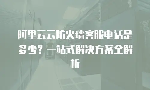阿里云云防火墙客服电话是多少？一站式解决方案全解析