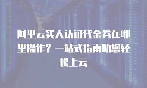 阿里云实人认证代金券在哪里操作？一站式指南助您轻松上云