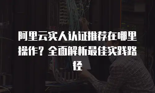 阿里云实人认证推荐在哪里操作？全面解析最佳实践路径