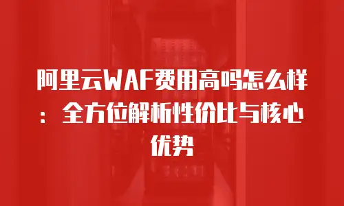阿里云WAF费用高吗怎么样：全方位解析性价比与核心优势