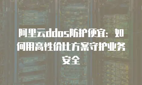 阿里云ddos防护便宜：如何用高性价比方案守护业务安全