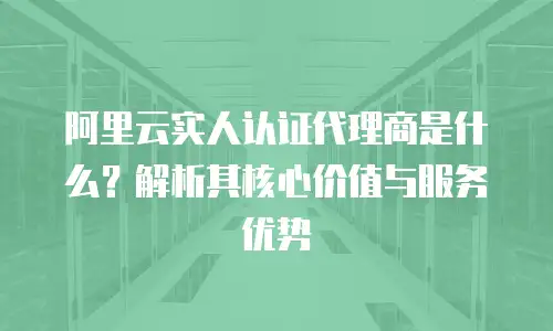 阿里云实人认证代理商是什么？解析其核心价值与服务优势