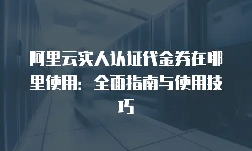 阿里云实人认证代金券在哪里使用：全面指南与使用技巧