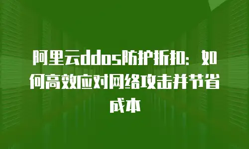 阿里云ddos防护折扣：如何高效应对网络攻击并节省成本