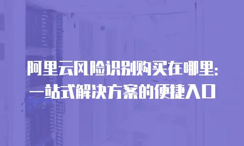 阿里云风险识别购买在哪里：一站式解决方案的便捷入口