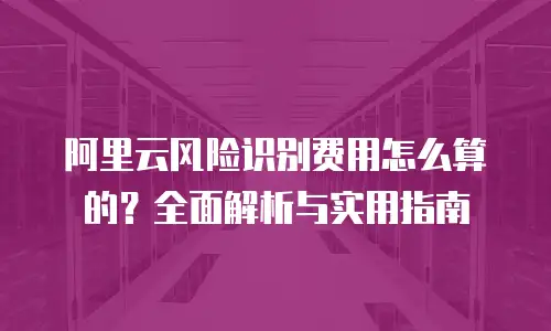 阿里云风险识别费用怎么算的？全面解析与实用指南
