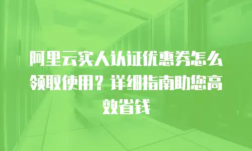 阿里云实人认证优惠券怎么领取使用？详细指南助您高效省钱