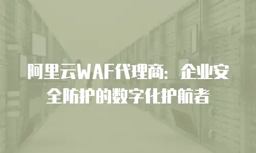 阿里云WAF代理商：企业安全防护的数字化护航者