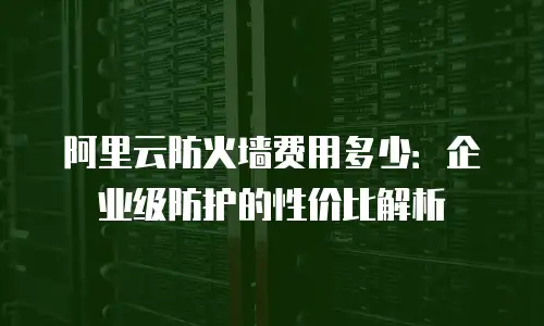 阿里云防火墙费用多少：企业级防护的性价比解析