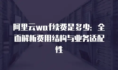 阿里云waf续费是多少：全面解析费用结构与业务适配性