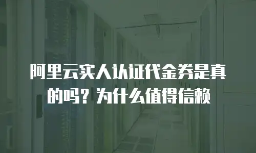 阿里云实人认证代金券是真的吗？为什么值得信赖
