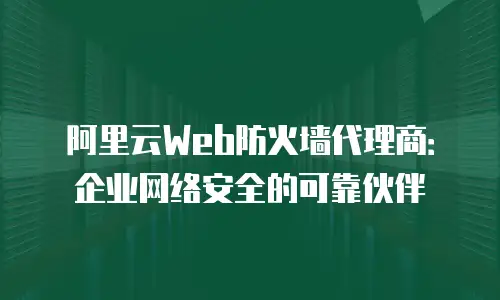 阿里云Web防火墙代理商：企业网络安全的可靠伙伴