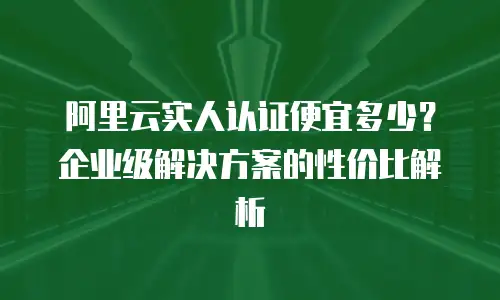 阿里云实人认证便宜多少？企业级解决方案的性价比解析