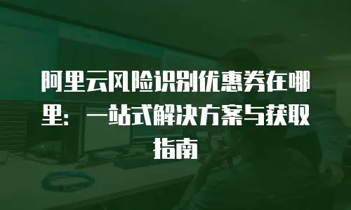阿里云风险识别优惠券在哪里：一站式解决方案与获取指南