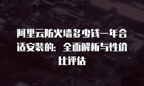 阿里云防火墙多少钱一年合适安装的：全面解析与性价比评估
