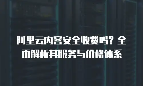 阿里云内容安全收费吗？全面解析其服务与价格体系