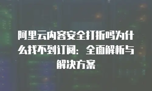 阿里云内容安全打折吗为什么找不到订阅：全面解析与解决方案
