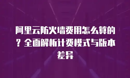 阿里云防火墙费用怎么算的？全面解析计费模式与版本差异