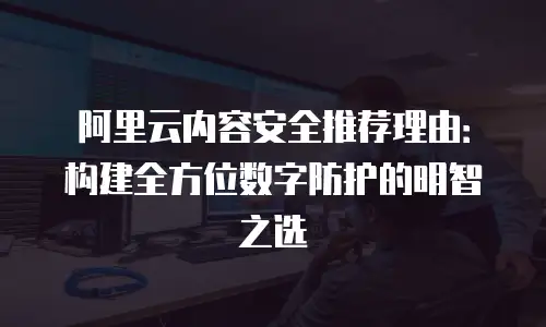 阿里云内容安全推荐理由：构建全方位数字防护的明智之选